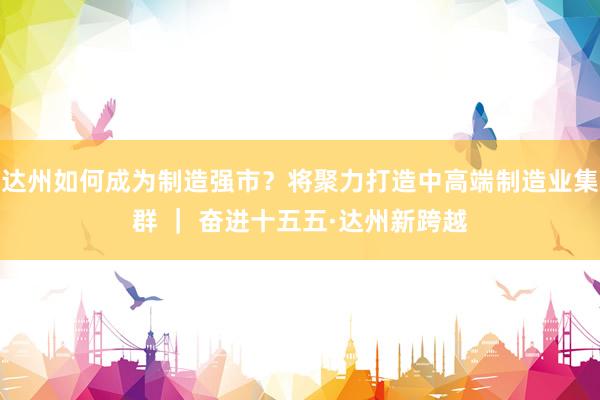 达州如何成为制造强市？将聚力打造中高端制造业集群 ｜ 奋进十五五·达州新跨越