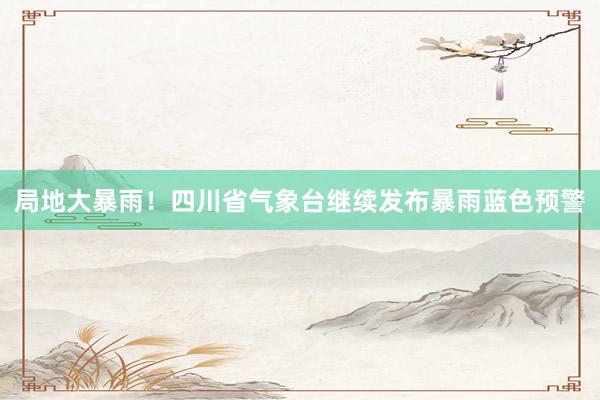 局地大暴雨！四川省气象台继续发布暴雨蓝色预警