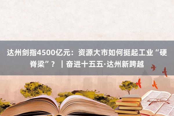 达州剑指4500亿元：资源大市如何挺起工业“硬脊梁”？｜奋进十五五·达州新跨越
