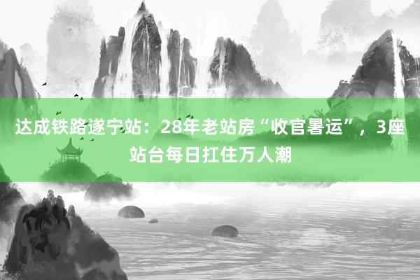 达成铁路遂宁站：28年老站房“收官暑运”，3座站台每日扛住万人潮