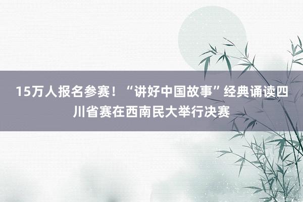 15万人报名参赛！“讲好中国故事”经典诵读四川省赛在西南民大举行决赛