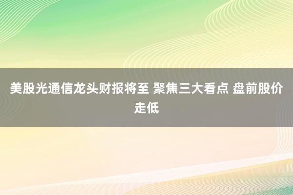 美股光通信龙头财报将至 聚焦三大看点 盘前股价走低