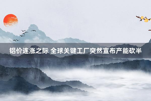 铝价连涨之际 全球关键工厂突然宣布产能砍半