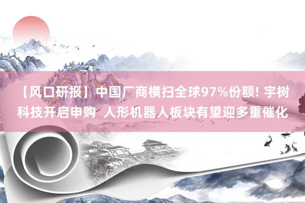【风口研报】中国厂商横扫全球97%份额! 宇树科技开启申购  人形机器人板块有望迎多重催化