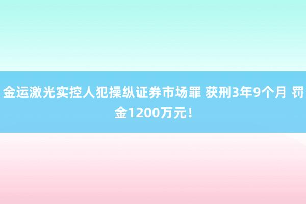 金运激光实控人犯操纵证券市场罪 获刑3年9个月 罚金1200万元！