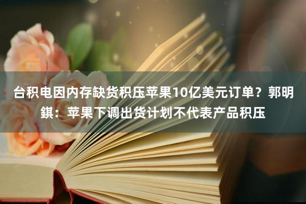 台积电因内存缺货积压苹果10亿美元订单？郭明錤：苹果下调出货计划不代表产品积压