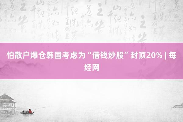 怕散户爆仓韩国考虑为“借钱炒股”封顶20% | 每经网