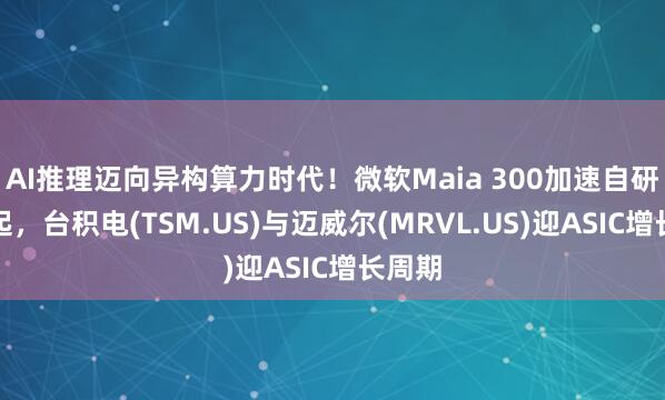 AI推理迈向异构算力时代！微软Maia 300加速自研硅崛起，台积电(TSM.US)与迈威尔(MRVL.US)迎ASIC增长周期