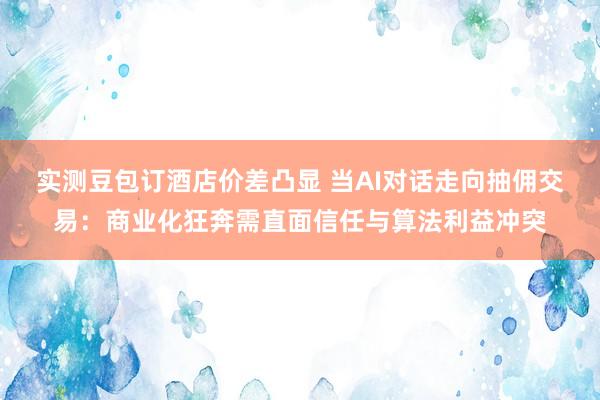 实测豆包订酒店价差凸显 当AI对话走向抽佣交易：商业化狂奔需直面信任与算法利益冲突