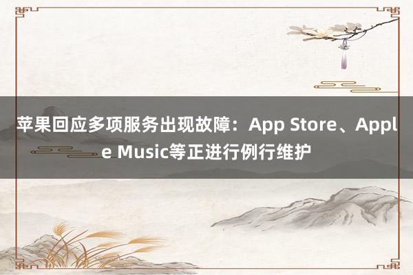 苹果回应多项服务出现故障：App Store、Apple Music等正进行例行维护