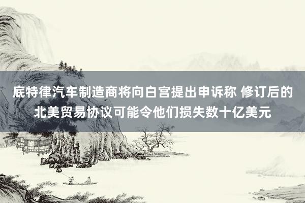 底特律汽车制造商将向白宫提出申诉称 修订后的北美贸易协议可能令他们损失数十亿美元