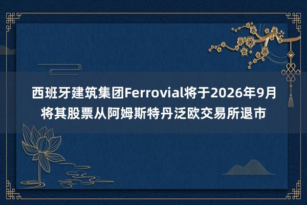 西班牙建筑集团Ferrovial将于2026年9月将其股票从阿姆斯特丹泛欧交易所退市