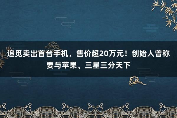 追觅卖出首台手机，售价超20万元！创始人曾称要与苹果、三星三分天下