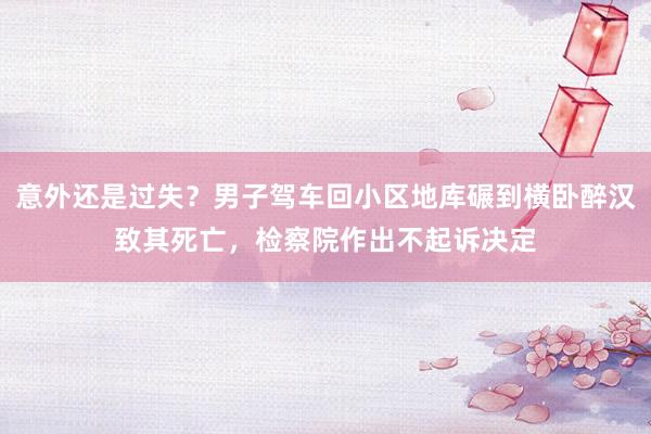 意外还是过失？男子驾车回小区地库碾到横卧醉汉致其死亡，检察院作出不起诉决定