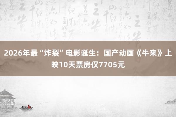 2026年最“炸裂”电影诞生：国产动画《牛来》上映10天票房仅7705元