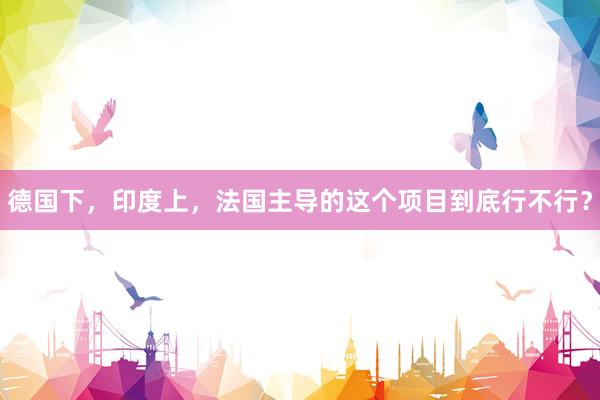 德国下，印度上，法国主导的这个项目到底行不行？