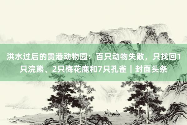 洪水过后的贵港动物园：百只动物失散，只找回1只浣熊、2只梅花鹿和7只孔雀｜封面头条