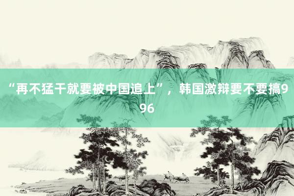 “再不猛干就要被中国追上”，韩国激辩要不要搞996