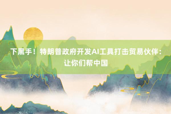 下黑手！特朗普政府开发AI工具打击贸易伙伴：让你们帮中国