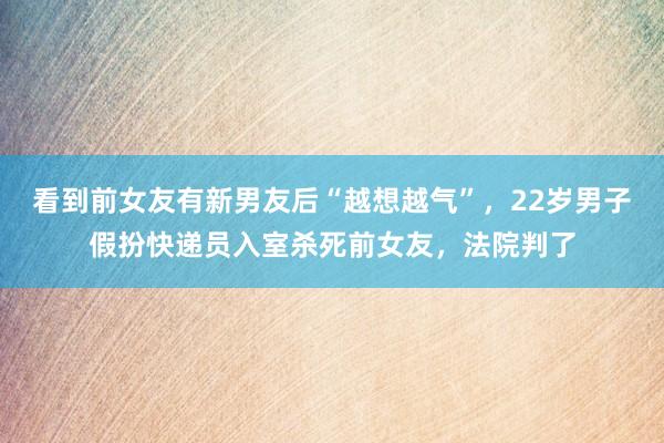 看到前女友有新男友后“越想越气”，22岁男子假扮快递员入室杀死前女友，法院判了