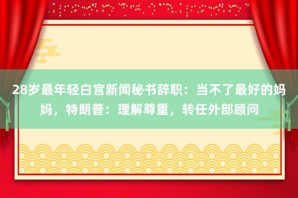 28岁最年轻白宫新闻秘书辞职：当不了最好的妈妈，特朗普：理解尊重，转任外部顾问