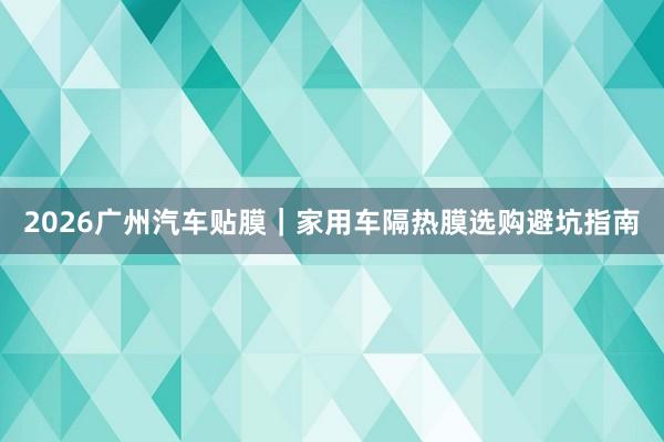 2026广州汽车贴膜｜家用车隔热膜选购避坑指南