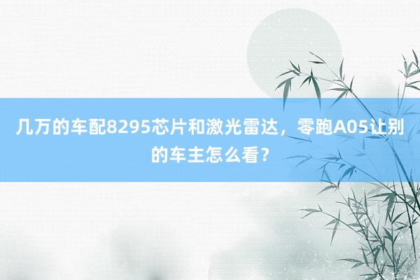 几万的车配8295芯片和激光雷达,零跑A05让别的车主怎么看?