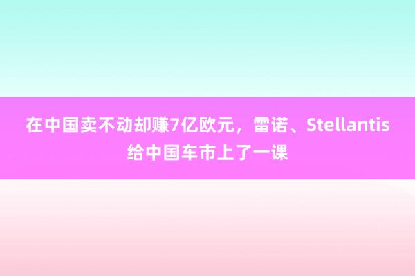 在中国卖不动却赚7亿欧元，雷诺、Stellantis给中国车市上了一课