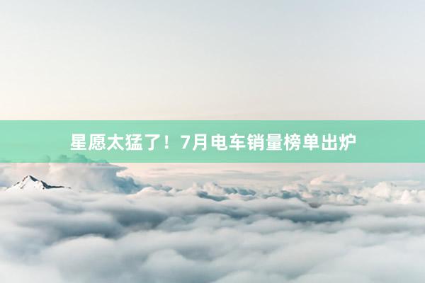 星愿太猛了！7月电车销量榜单出炉