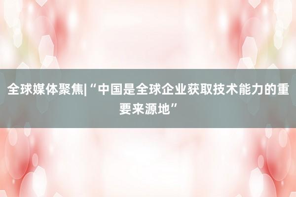 全球媒体聚焦|“中国是全球企业获取技术能力的重要来源地”
