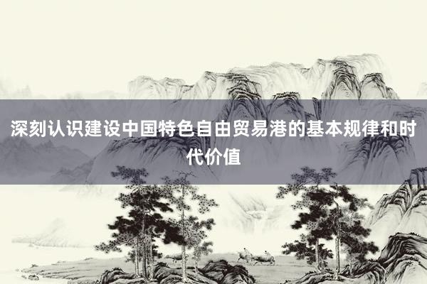 深刻认识建设中国特色自由贸易港的基本规律和时代价值