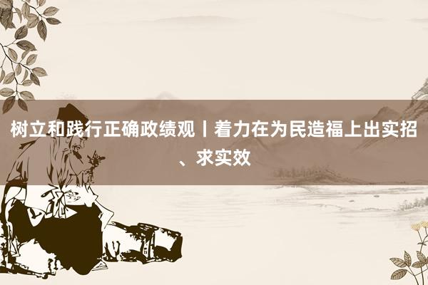 树立和践行正确政绩观丨着力在为民造福上出实招、求实效