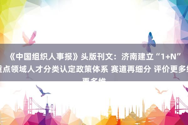 《中国组织人事报》头版刊文：济南建立“1+N”重点领域人才分类认定政策体系 赛道再细分 评价更多维