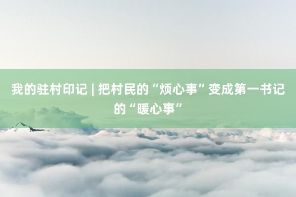 我的驻村印记 | 把村民的“烦心事”变成第一书记的“暖心事”