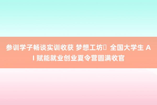 参训学子畅谈实训收获 梦想工坊・全国大学生 AI 赋能就业创业夏令营圆满收官