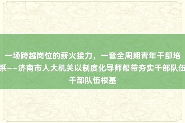 一场跨越岗位的薪火接力，一套全周期青年干部培育体系——济南市人大机关以制度化导师帮带夯实干部队伍根基