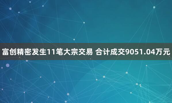 富创精密发生11笔大宗交易 合计成交9051.04万元