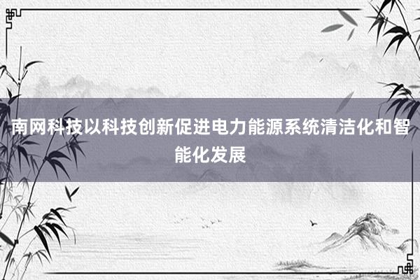 南网科技以科技创新促进电力能源系统清洁化和智能化发展