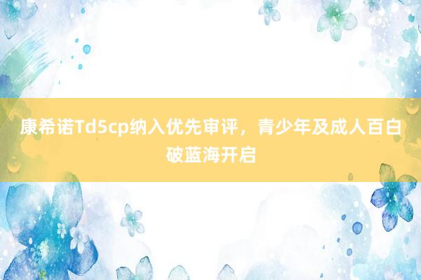 康希诺Td5cp纳入优先审评，青少年及成人百白破蓝海开启
