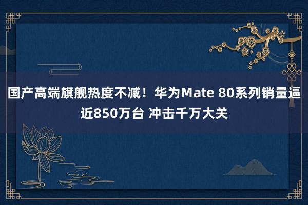 国产高端旗舰热度不减！华为Mate 80系列销量逼近850万台 冲击千万大关