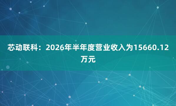 芯动联科：2026年半年度营业收入为15660.12万元
