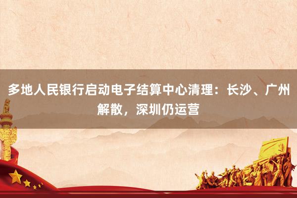 多地人民银行启动电子结算中心清理：长沙、广州解散，深圳仍运营