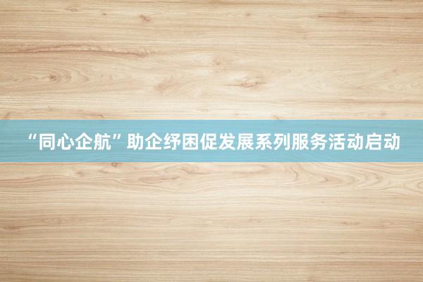 “同心企航”助企纾困促发展系列服务活动启动