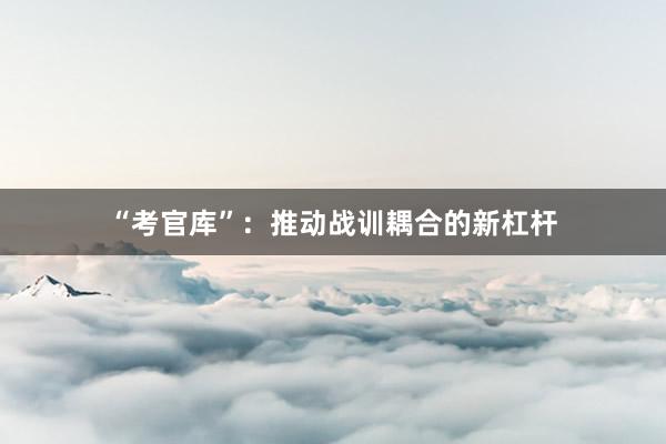 “考官库”：推动战训耦合的新杠杆