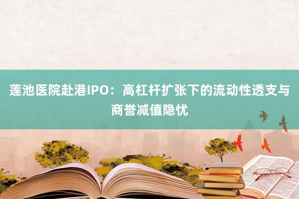 莲池医院赴港IPO：高杠杆扩张下的流动性透支与商誉减值隐忧
