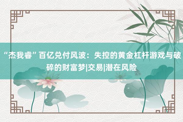 “杰我睿”百亿兑付风波：失控的黄金杠杆游戏与破碎的财富梦|交易|潜在风险