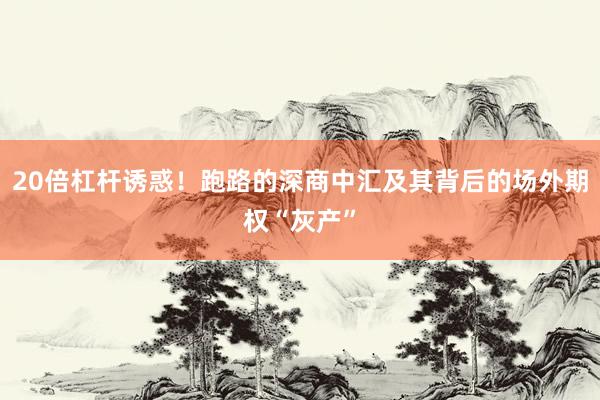 20倍杠杆诱惑！跑路的深商中汇及其背后的场外期权“灰产”