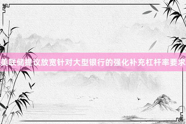 美联储提议放宽针对大型银行的强化补充杠杆率要求