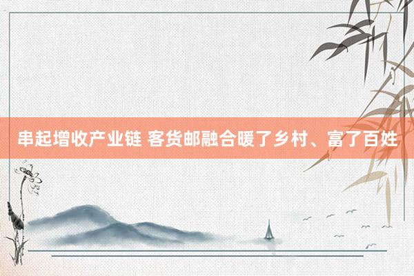 串起增收产业链 客货邮融合暖了乡村、富了百姓