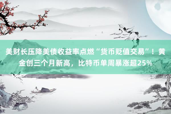 美财长压降美债收益率点燃“货币贬值交易”！黄金创三个月新高，比特币单周暴涨超25%